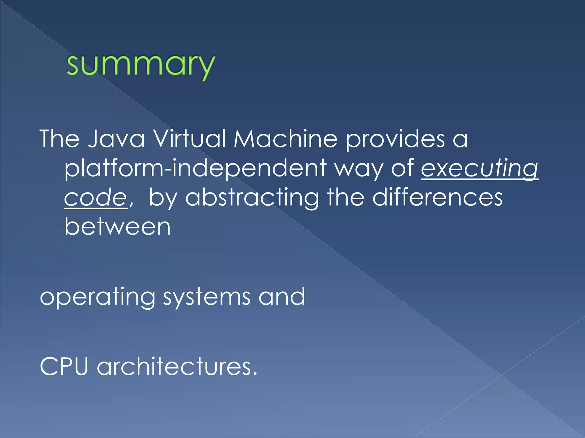 The Java Virtual Machine provides a
platform-independent way of executing
code, by abstracting the differences
between
operating systems and
CPU architectures.
 