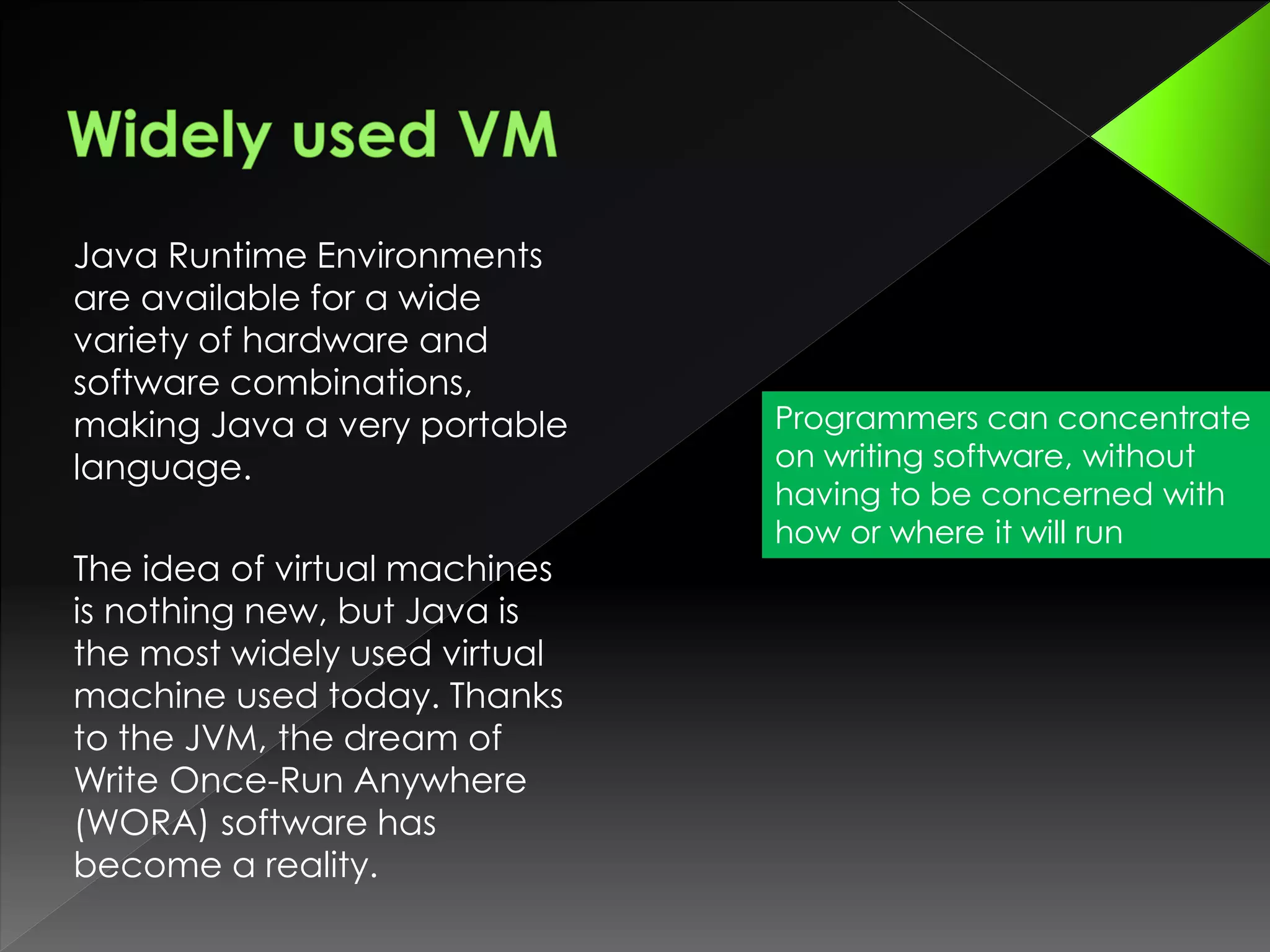Java Runtime Environments
are available for a wide
variety of hardware and
software combinations,
making Java a very portable
language.
The idea of virtual machines
is nothing new, but Java is
the most widely used virtual
machine used today. Thanks
to the JVM, the dream of
Write Once-Run Anywhere
(WORA) software has
become a reality.
Programmers can concentrate
on writing software, without
having to be concerned with
how or where it will run
 