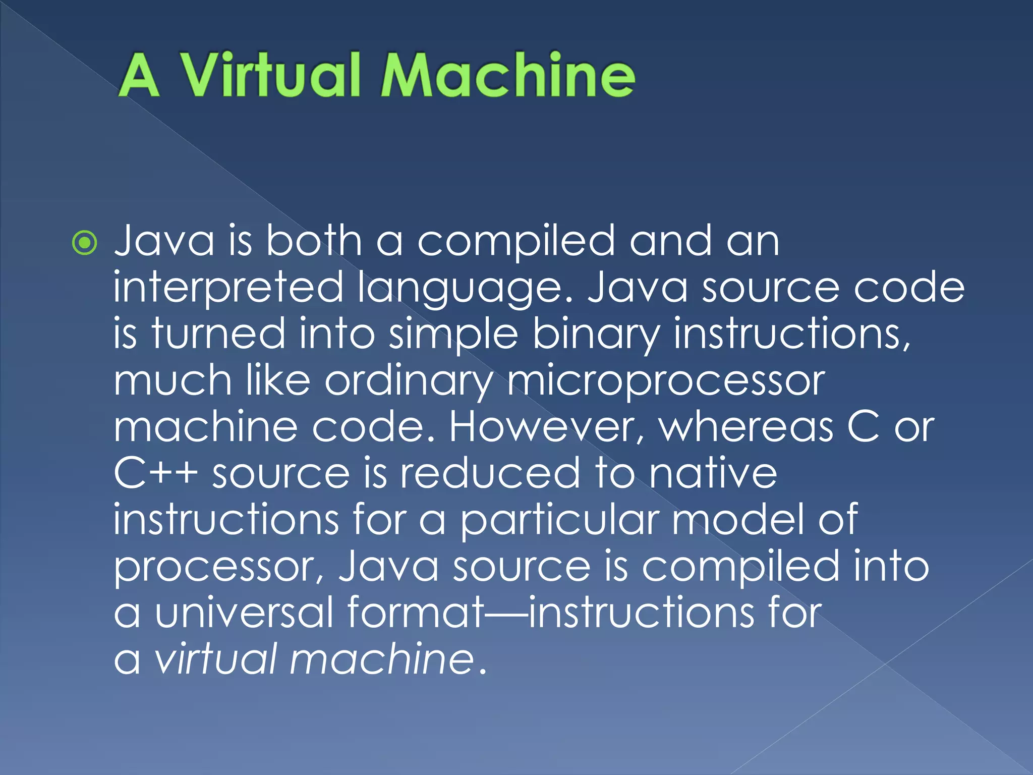 Java is both a compiled and an
interpreted language. Java source code
is turned into simple binary instructions,
much like ordinary microprocessor
machine code. However, whereas C or
C++ source is reduced to native
instructions for a particular model of
processor, Java source is compiled into
a universal format—instructions for
a virtual machine.
 