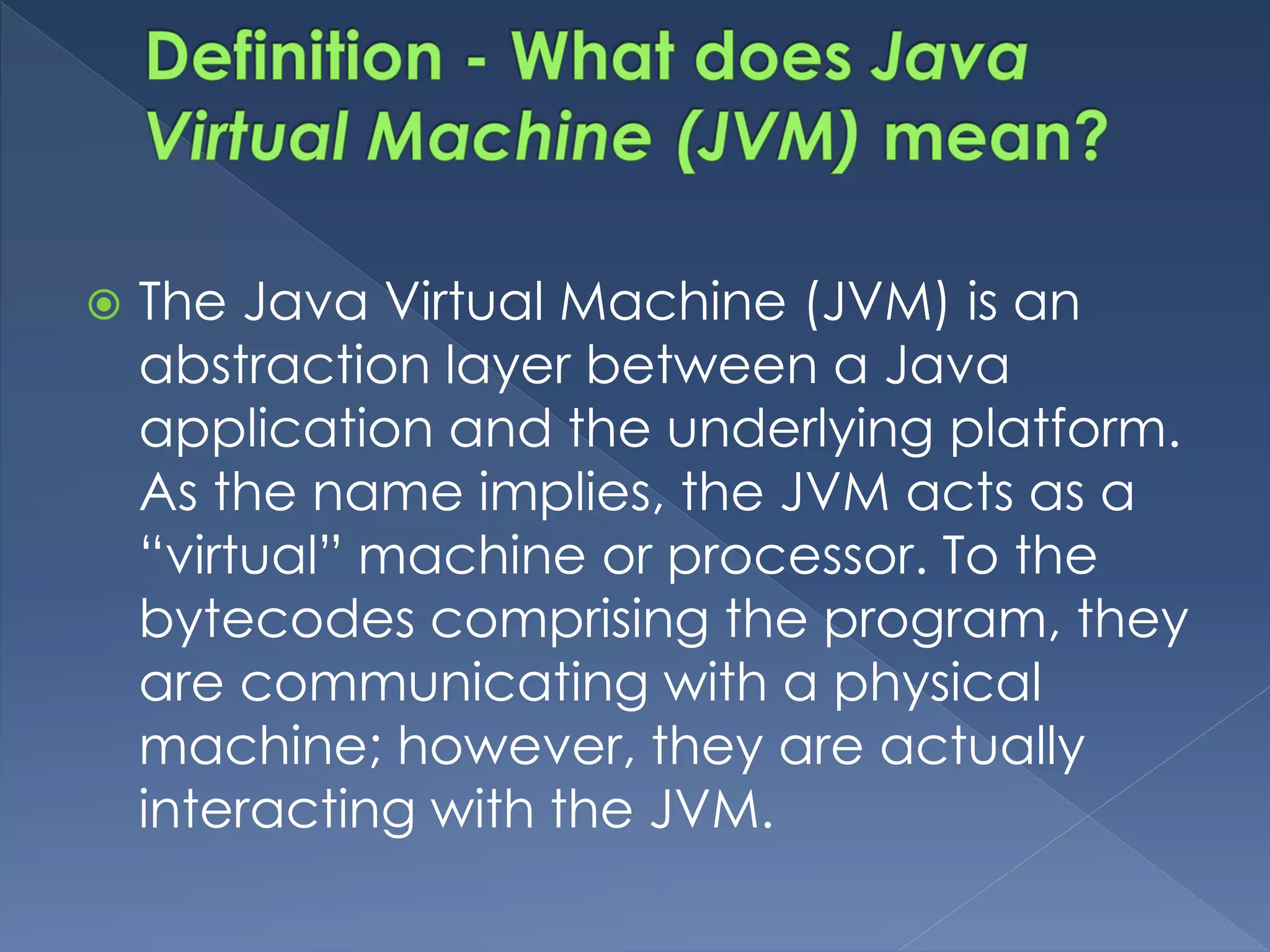  The Java Virtual Machine (JVM) is an
abstraction layer between a Java
application and the underlying platform.
As the name implies, the JVM acts as a
“virtual” machine or processor. To the
bytecodes comprising the program, they
are communicating with a physical
machine; however, they are actually
interacting with the JVM.
 