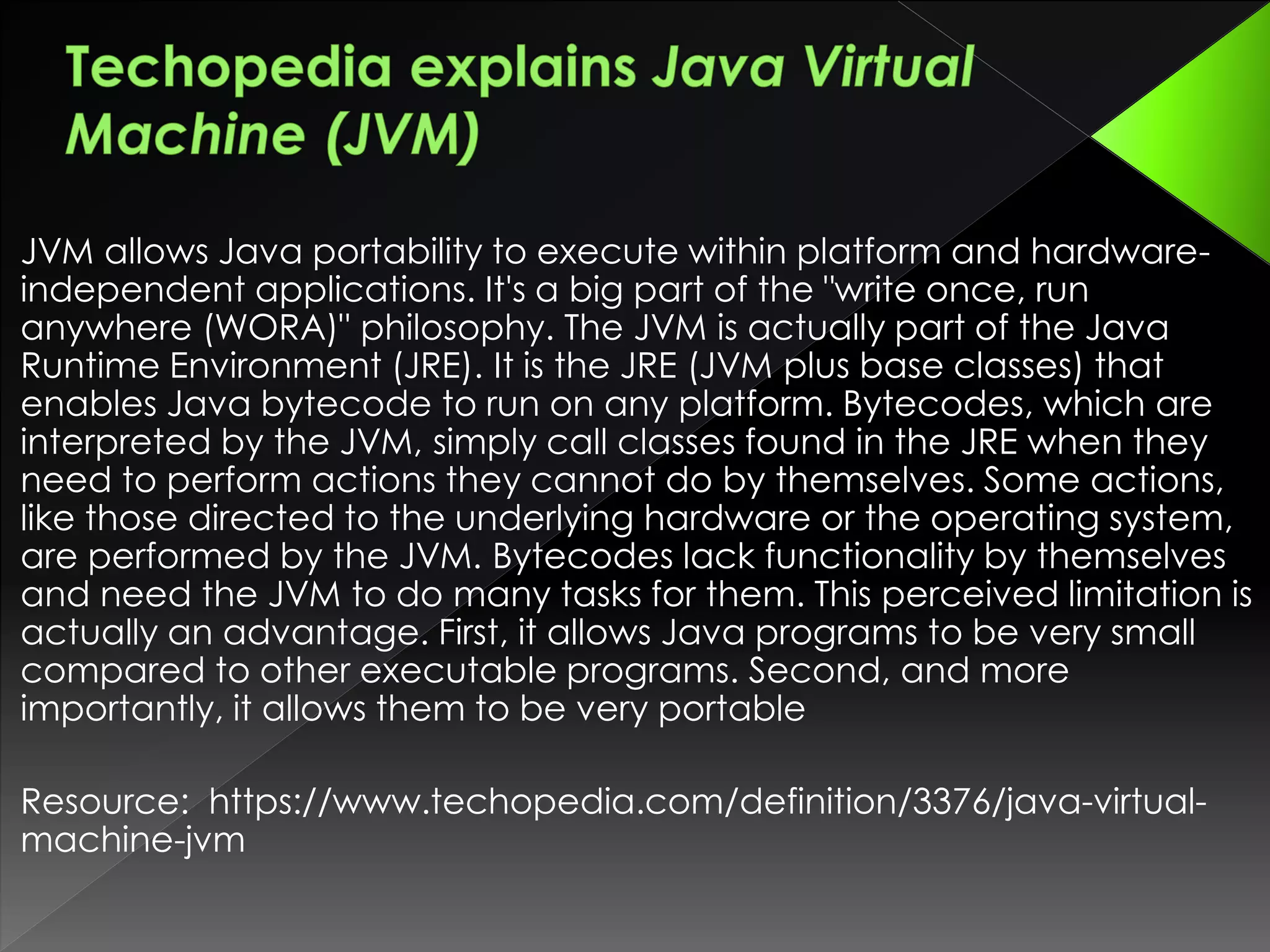 JVM allows Java portability to execute within platform and hardware-
independent applications. It's a big part of the "write once, run
anywhere (WORA)" philosophy. The JVM is actually part of the Java
Runtime Environment (JRE). It is the JRE (JVM plus base classes) that
enables Java bytecode to run on any platform. Bytecodes, which are
interpreted by the JVM, simply call classes found in the JRE when they
need to perform actions they cannot do by themselves. Some actions,
like those directed to the underlying hardware or the operating system,
are performed by the JVM. Bytecodes lack functionality by themselves
and need the JVM to do many tasks for them. This perceived limitation is
actually an advantage. First, it allows Java programs to be very small
compared to other executable programs. Second, and more
importantly, it allows them to be very portable
Resource: https://www.techopedia.com/definition/3376/java-virtual-
machine-jvm
 