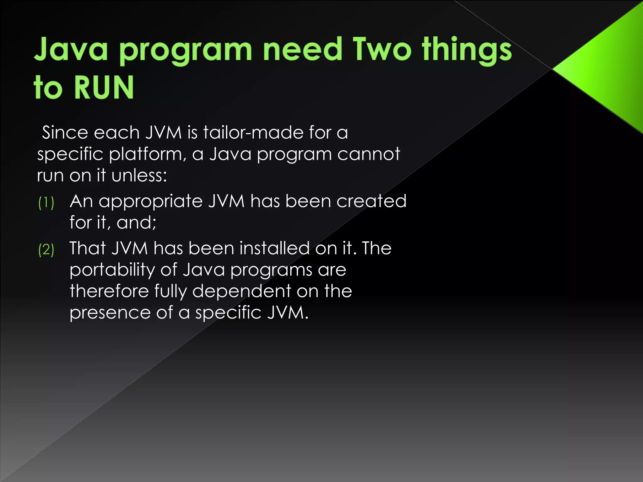 Since each JVM is tailor-made for a
specific platform, a Java program cannot
run on it unless:
(1) An appropriate JVM has been created
for it, and;
(2) That JVM has been installed on it. The
portability of Java programs are
therefore fully dependent on the
presence of a specific JVM.
 