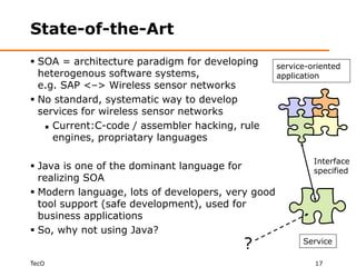 State-of-the-Art
 SOA = architecture paradigm for developing       service-oriented
  heterogenous software systems,                   application
  e.g. SAP <–> Wireless sensor networks
 No standard, systematic way to develop
  services for wireless sensor networks
    Current:C-code / assembler hacking, rule

     engines, propriatary languages

                                                            Interface
 Java is one of the dominant language for                  specified
  realizing SOA
 Modern language, lots of developers, very good
  tool support (safe development), used for
  business applications
 So, why not using Java?
                                         ?               Service

TecO                                                        17
 