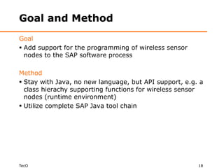 Goal and Method
Goal
 Add support for the programming of wireless sensor
  nodes to the SAP software process

Method
 Stay with Java, no new language, but API support, e.g. a
  class hierachy supporting functions for wireless sensor
  nodes (runtime environment)
 Utilize complete SAP Java tool chain




TecO                                                    18
 