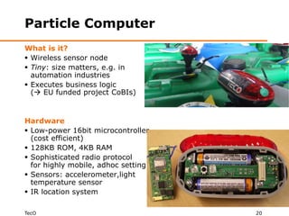 Particle Computer
What is it?
 Wireless sensor node
 Tiny: size matters, e.g. in
  automation industries
 Executes business logic
  ( EU funded project CoBIs)


Hardware
 Low-power 16bit microcontroller
  (cost efficient)
 128KB ROM, 4KB RAM
 Sophisticated radio protocol
  for highly mobile, adhoc setting
 Sensors: accelerometer,light
  temperature sensor
 IR location system

TecO                                 20
 