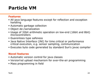 Particle VM
Features
 All java language features except for reflection and exception
  handling
 Automatic garbage collection
 Object de-/serialization
 Usage of 32bit arithmetic operation on low-end (16bit and 8bit)
  microcontrollers
 Guarentees type safeness
 Java Native Interface (JNI) for time critical or performance
  critical execution, e.g. sensor sampling, communication
 Executes byte code generated by standard Sun‘s javac compiler

Novel features
 Automatic version control for java classes
 Version‘ed upload mechanism for over-the-air programming
 Mass programming in field


TecO                                                          22
 