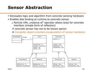 Sensor Abstraction
 Decouples logic and algorithm from concrete sensing hardware
 Enables late binding at runtime to concrete sensor
    Particle VMs „instance of“ operator allows tests for concrete

     interface (simple form of reflection)
    concrete sensor has not to be known apriori
    Complete object-oriented encapsulation of sensor hardware




TecO                                                           24
 