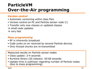 ParticleVM
Over-the-Air programming
Version control
 Automatic versioning within class files
 Version control on PC and Particle sensor node (!)
 Transfer only new classes or updated classes
 small code updates
 very fast

Mass programming
 RF is inherently broadcast
 Code junks on air received by several Particle devices
 Only missed chunks are re-transmitted

Measured results on Particle sensor nodes
 Class update: 2-4 seconds
 Runtime library (20 classes): 50-60 seconds
 Update time is sublinear regarding number of Particle nodes
  (due to mass programming)
TecO                                                            27
 