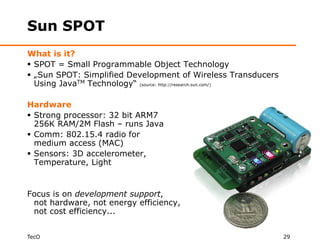Sun SPOT
What is it?
 SPOT = Small Programmable Object Technology
 „Sun SPOT: Simplified Development of Wireless Transducers
  Using JavaTM Technology“ (source: http://research.sun.com/)

Hardware
 Strong processor: 32 bit ARM7
  256K RAM/2M Flash – runs Java
 Comm: 802.15.4 radio for
  medium access (MAC)
 Sensors: 3D accelerometer,
  Temperature, Light


Focus is on development support,
 not hardware, not energy efficiency,
 not cost efficiency...


TecO                                                            29
 
