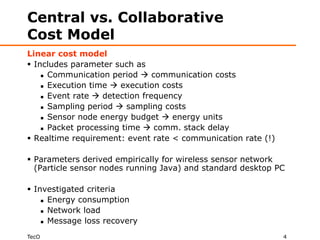 Central vs. Collaborative
Cost Model
Linear cost model
 Includes parameter such as
     Communication period  communication costs

     Execution time  execution costs

     Event rate  detection frequency

     Sampling period  sampling costs

     Sensor node energy budget  energy units

     Packet processing time  comm. stack delay

 Realtime requirement: event rate < communication rate (!)

 Parameters derived empirically for wireless sensor network
  (Particle sensor nodes running Java) and standard desktop PC

 Investigated criteria
     Energy consumption

     Network load

     Message loss recovery


TecO                                                          4
 
