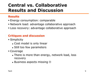 Central vs. Collaborative
Results and Discussion
Results
 Energy consumption: comparable
 Network load: advantage collaborative approach
 Loss recovery: advantage collaborative approach

Critiques and discussion
 Simplicity
    Cost model is only linear

    Still too few parameters

 Coverage
    There is more than energy, network load, loss

     recovery
    Business aspects missing 




TecO                                                 9
 