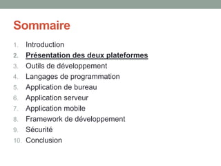 Sommaire
1.    Introduction
2.    Présentation des deux plateformes
3.    Outils de développement
4.    Langages de programmation
5.    Application de bureau
6.    Application serveur
7.    Application mobile
8.    Framework de développement
9.    Sécurité
10.   Conclusion
 