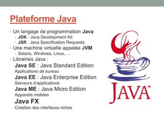 Plateforme Java
• Un langage de programmation Java
   • JDK : Java Development Kit
   • JSR : Java Specification Requests
• Une machine virtuelle appelée JVM
   • Solaris, Windows, Linux, …
• Librairies Java :
  Java SE : Java Standard Edition
  Applications de bureau
  Java EE : Java Enterprise Edition
  Serveurs d’applications
  Java ME : Java Micro Edition
  Appareils mobiles
  Java FX
  Création des interfaces riches
 