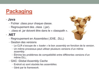 Packaging
• Java
   • Fichier .class pour chaque classe.
   • Regroupement des .class (.jar).
   • .class et .jar doivent être dans le « classpath ».
• .NET
   • Regroupement en Assemblies (.EXE, .DLL)
   • Gestion des versions
     • Le CLR s’occupe de « loader » le bon assembly en fonction de la version.
     • Un même processus peut utiliser plusieurs versions d’un même
       assembly.
     • Élimine les problèmes de compatibilité entre différentes versions d’un
       même DLL.
  • GAC: Global Assembly Cache
    • Endroit où sont stockés les assemblies.
    • Géré par le framework.
 