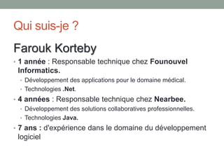 Qui suis-je ?
Farouk Korteby
• 1 année : Responsable technique chez Founouvel
 Informatics.
  • Développement des applications pour le domaine médical.
  • Technologies .Net.
• 4 années : Responsable technique chez Nearbee.
   • Développement des solutions collaboratives professionnelles.
   • Technologies Java.
• 7 ans : d'expérience dans le domaine du développement
 logiciel
 
