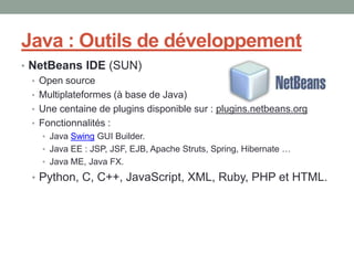 Java : Outils de développement
• NetBeans IDE (SUN)
  • Open source
  • Multiplateformes (à base de Java)
  • Une centaine de plugins disponible sur : plugins.netbeans.org
  • Fonctionnalités :
    • Java Swing GUI Builder.
    • Java EE : JSP, JSF, EJB, Apache Struts, Spring, Hibernate …
    • Java ME, Java FX.

  • Python, C, C++, JavaScript, XML, Ruby, PHP et HTML.
 