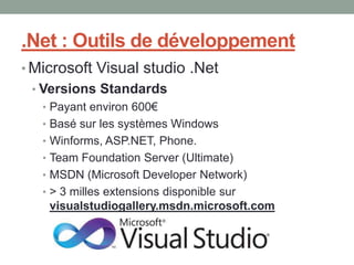 .Net : Outils de développement
• Microsoft Visual studio .Net
 • Versions Standards
   • Payant environ 600€
   • Basé sur les systèmes Windows
   • Winforms, ASP.NET, Phone.
   • Team Foundation Server (Ultimate)
   • MSDN (Microsoft Developer Network)
   • > 3 milles extensions disponible sur
     visualstudiogallery.msdn.microsoft.com
 
