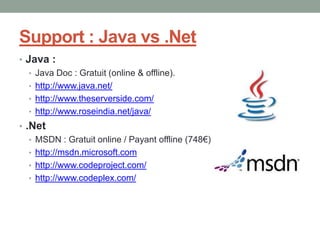 Support : Java vs .Net
• Java :
   • Java Doc : Gratuit (online & offline).
   • http://www.java.net/
   • http://www.theserverside.com/
   • http://www.roseindia.net/java/
• .Net
   • MSDN : Gratuit online / Payant offline (748€)
   • http://msdn.microsoft.com
   • http://www.codeproject.com/
   • http://www.codeplex.com/
 