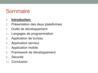 Sommaire
1.    Introduction
2.    Présentation des deux plateformes
3.    Outils de développement
4.    Langages de programmation
5.    Application de bureau
6.    Application serveur
7.    Application mobile
8.    Framework de développement
9.    Sécurité
10.   Conclusion
 