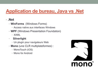 Application de bureau, Java vs .Net
• .Net
   • WinForms (Windows Forms)
      • Access native aux interfaces Windows
  • WPF (Windows Presentation Foundation)
      • XAML
  •    Silverlight
      • Un plugin pour navigateurs Web
  • Mono (une CLR multiplateformes) :
      • MonoTouch (iOS)
      • Mono for Android
 