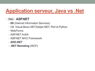 Application serveur, Java vs .Net
• .Net : ASP.NET
   • IIS (Internet Information Services)
   • C#, Visual Basic.NET,Delphi.NET, Perl et Python
   • WebForms
   • ASP.NET AJAX
   • ASP.NET MVC Framework
   • ADO.NET
   • .NET Remoting (WCF)
 