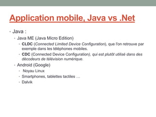 Application mobile, Java vs .Net
• Java :
   • Java ME (Java Micro Edition)
    • CLDC (Connected Limited Device Configuration), que l'on retrouve par
      exemple dans les téléphones mobiles.
    • CDC (Connected Device Configuration), qui est plutôt utilisé dans des
      décodeurs de télévision numérique.
  • Android (Google)
    • Noyau Linux
    • Smartphones, tablettes tactiles …
    • Dalvik
 