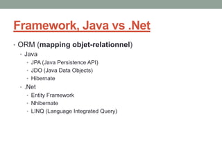 Framework, Java vs .Net
• ORM (mapping objet-relationnel)
  • Java
   • JPA (Java Persistence API)
   • JDO (Java Data Objects)
   • Hibernate
 • .Net
   • Entity Framework
   • Nhibernate
   • LINQ (Language Integrated Query)
 