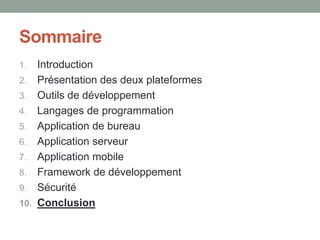 Sommaire
1.    Introduction
2.    Présentation des deux plateformes
3.    Outils de développement
4.    Langages de programmation
5.    Application de bureau
6.    Application serveur
7.    Application mobile
8.    Framework de développement
9.    Sécurité
10.   Conclusion
 