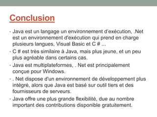 Conclusion
• Java est un langage un environnement d’exécution, .Net
    est un environnement d'exécution qui prend en charge
    plusieurs langues, Visual Basic et C # ...
•   C # est très similaire à Java, mais plus jeune, et un peu
    plus agréable dans certains cas.
•   Java est multiplateformes, . Net est principalement
    conçue pour Windows.
•   . Net dispose d'un environnement de développement plus
    intégré, alors que Java est basé sur outil tiers et des
    fournisseurs de serveurs.
•   Java offre une plus grande flexibilité, due au nombre
    important des contributions disponible gratuitement.
 