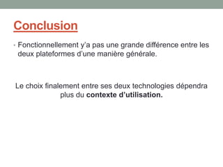Conclusion
• Fonctionnellement y’a pas une grande différence entre les
 deux plateformes d’une manière générale.



Le choix finalement entre ses deux technologies dépendra
              plus du contexte d’utilisation.
 