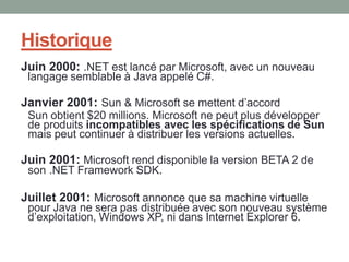 Historique
Juin 2000: .NET est lancé par Microsoft, avec un nouveau
 langage semblable à Java appelé C#.

Janvier 2001: Sun & Microsoft se mettent d’accord
 Sun obtient $20 millions. Microsoft ne peut plus développer
 de produits incompatibles avec les spécifications de Sun
 mais peut continuer à distribuer les versions actuelles.

Juin 2001: Microsoft rend disponible la version BETA 2 de
 son .NET Framework SDK.

Juillet 2001: Microsoft annonce que sa machine virtuelle
 pour Java ne sera pas distribuée avec son nouveau système
 d’exploitation, Windows XP, ni dans Internet Explorer 6.
 