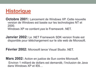 Historique
Octobre 2001: Lancement de Windows XP. Cette nouvelle
 version de Windows est basée sur les technologies NT et
 2000.
 Windows XP ne contient pas le Framework .NET.

Janvier 2002: Le .NET Framework SDK version finale est
 disponible pour téléchargement sur le site web de Microsoft.


Février 2002: Microsoft lance Visual Studio .NET.

Mars 2002: Action en justice de Sun contre Microsoft.
 Environ 1 milliard de dollars est demandé, l’inclusion de Java
 dans Windows XP et IE6…
 