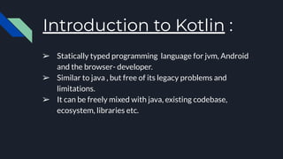 Introduction to Kotlin :
➢ Statically typed programming language for jvm, Android
and the browser- developer.
➢ Similar to java , but free of its legacy problems and
limitations.
➢ It can be freely mixed with java, existing codebase,
ecosystem, libraries etc.
 