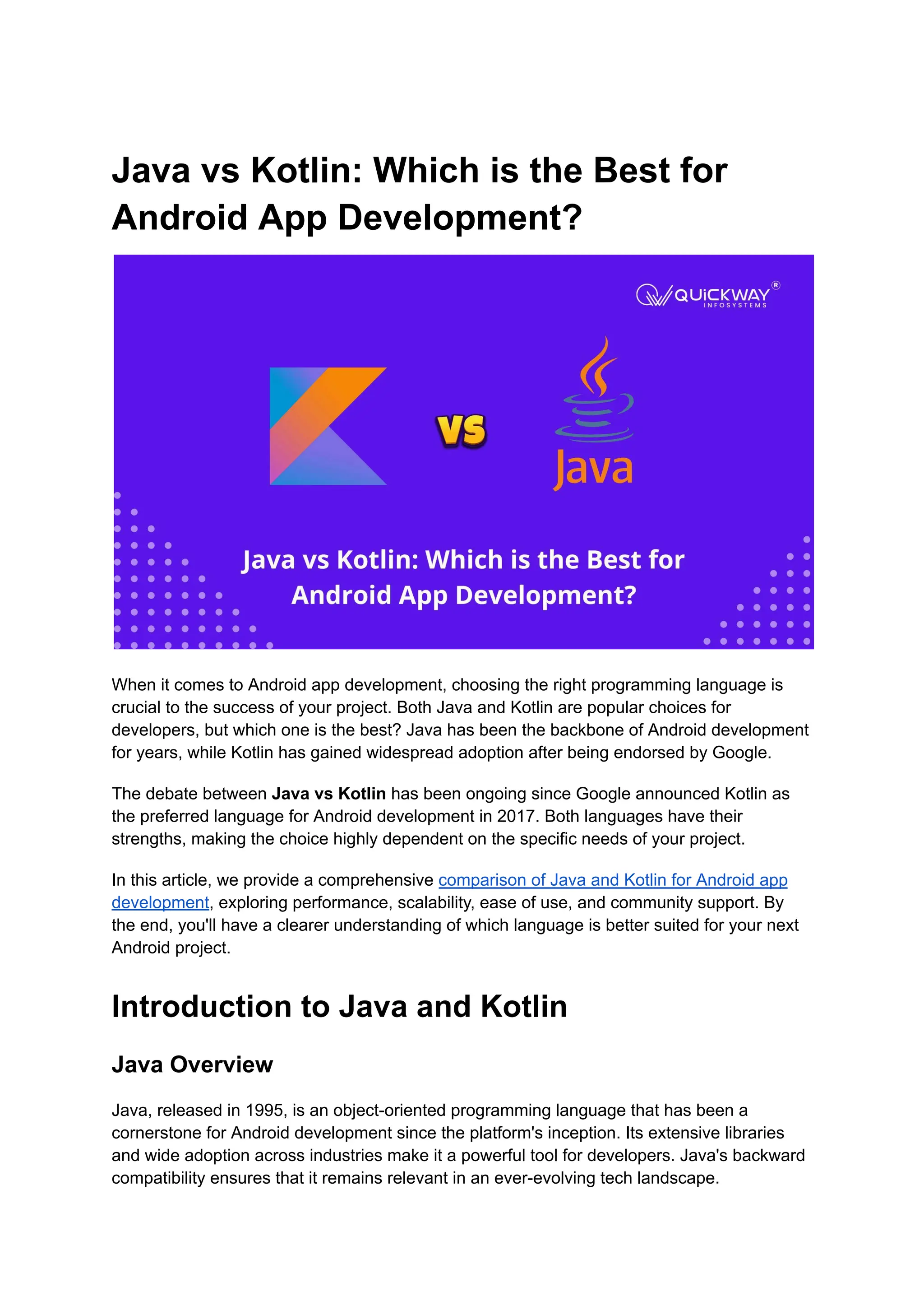 Java vs Kotlin: Which is the Best for Android App Development? When it comes to Android app development, choosing the right programming language is crucial to the success of your project. Both Java and Kotlin are popular choices for developers, but which one is the best? Java has been the backbone of Android development for years, while Kotlin has gained widespread adoption after being endorsed by Google. The debate between Java vs Kotlin has been ongoing since Google announced Kotlin as the preferred language for Android development in 2017. Both languages have their strengths, making the choice highly dependent on the specific needs of your project. In this article, we provide a comprehensive comparison of Java and Kotlin for Android app development, exploring performance, scalability, ease of use, and community support. By the end, you'll have a clearer understanding of which language is better suited for your next Android project. Introduction to Java and Kotlin Java Overview Java, released in 1995, is an object-oriented programming language that has been a cornerstone for Android development since the platform's inception. Its extensive libraries and wide adoption across industries make it a powerful tool for developers. Java's backward compatibility ensures that it remains relevant in an ever-evolving tech landscape. 