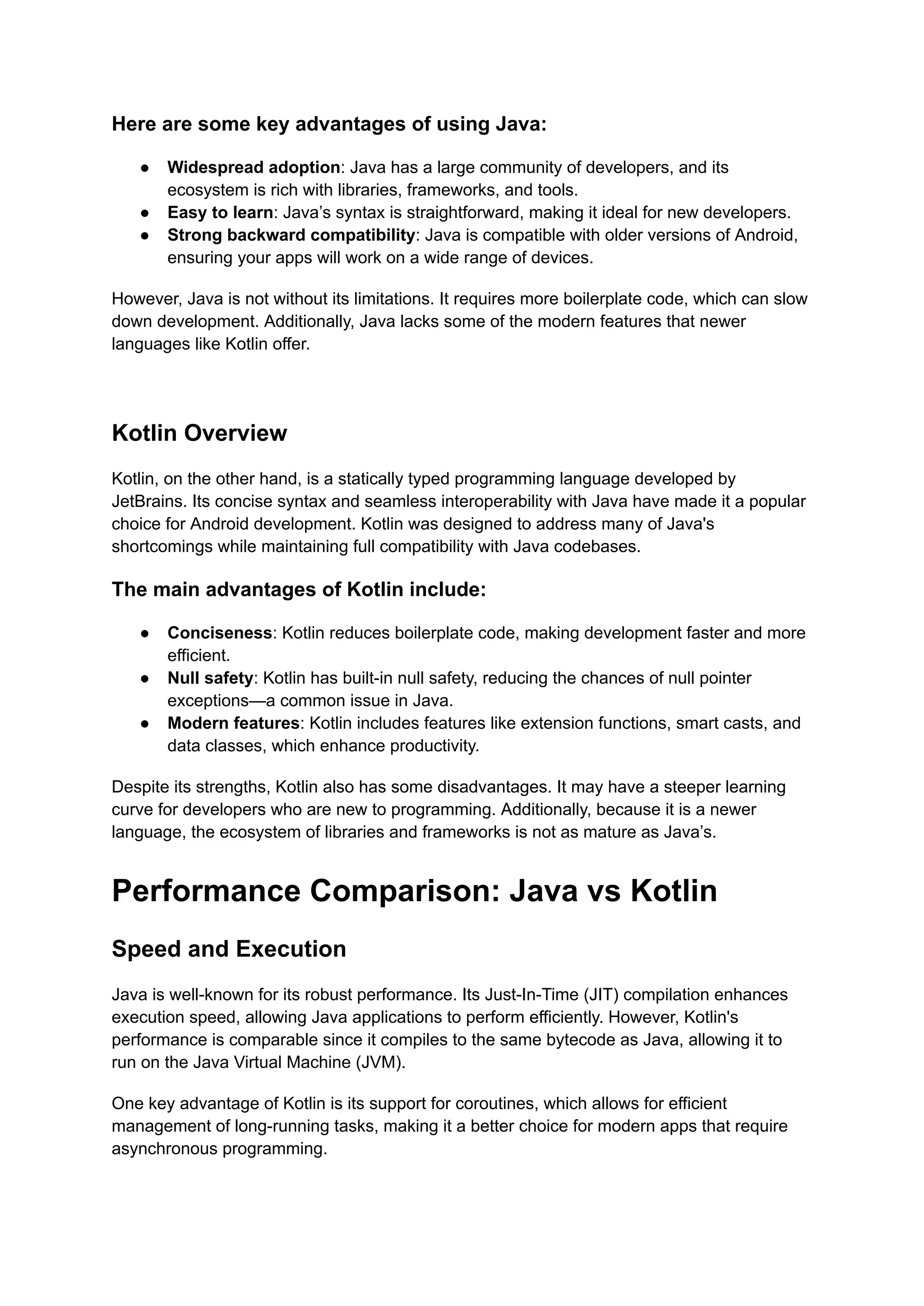 Here are some key advantages of using Java: ● Widespread adoption: Java has a large community of developers, and its ecosystem is rich with libraries, frameworks, and tools. ● Easy to learn: Java’s syntax is straightforward, making it ideal for new developers. ● Strong backward compatibility: Java is compatible with older versions of Android, ensuring your apps will work on a wide range of devices. However, Java is not without its limitations. It requires more boilerplate code, which can slow down development. Additionally, Java lacks some of the modern features that newer languages like Kotlin offer. Kotlin Overview Kotlin, on the other hand, is a statically typed programming language developed by JetBrains. Its concise syntax and seamless interoperability with Java have made it a popular choice for Android development. Kotlin was designed to address many of Java's shortcomings while maintaining full compatibility with Java codebases. The main advantages of Kotlin include: ● Conciseness: Kotlin reduces boilerplate code, making development faster and more efficient. ● Null safety: Kotlin has built-in null safety, reducing the chances of null pointer exceptions—a common issue in Java. ● Modern features: Kotlin includes features like extension functions, smart casts, and data classes, which enhance productivity. Despite its strengths, Kotlin also has some disadvantages. It may have a steeper learning curve for developers who are new to programming. Additionally, because it is a newer language, the ecosystem of libraries and frameworks is not as mature as Java’s. Performance Comparison: Java vs Kotlin Speed and Execution Java is well-known for its robust performance. Its Just-In-Time (JIT) compilation enhances execution speed, allowing Java applications to perform efficiently. However, Kotlin's performance is comparable since it compiles to the same bytecode as Java, allowing it to run on the Java Virtual Machine (JVM). One key advantage of Kotlin is its support for coroutines, which allows for efficient management of long-running tasks, making it a better choice for modern apps that require asynchronous programming. 