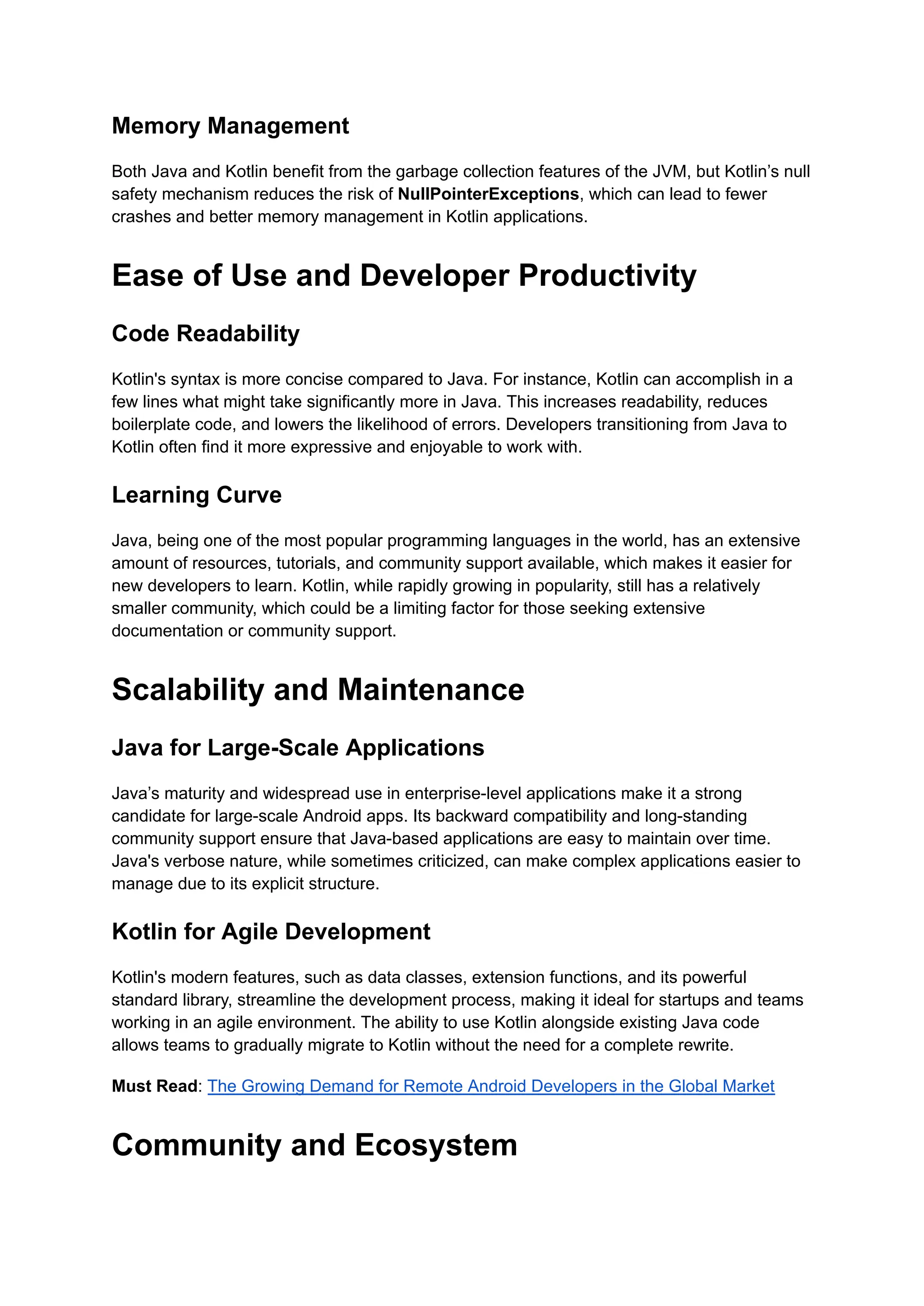 Memory Management Both Java and Kotlin benefit from the garbage collection features of the JVM, but Kotlin’s null safety mechanism reduces the risk of NullPointerExceptions, which can lead to fewer crashes and better memory management in Kotlin applications. Ease of Use and Developer Productivity Code Readability Kotlin's syntax is more concise compared to Java. For instance, Kotlin can accomplish in a few lines what might take significantly more in Java. This increases readability, reduces boilerplate code, and lowers the likelihood of errors. Developers transitioning from Java to Kotlin often find it more expressive and enjoyable to work with. Learning Curve Java, being one of the most popular programming languages in the world, has an extensive amount of resources, tutorials, and community support available, which makes it easier for new developers to learn. Kotlin, while rapidly growing in popularity, still has a relatively smaller community, which could be a limiting factor for those seeking extensive documentation or community support. Scalability and Maintenance Java for Large-Scale Applications Java’s maturity and widespread use in enterprise-level applications make it a strong candidate for large-scale Android apps. Its backward compatibility and long-standing community support ensure that Java-based applications are easy to maintain over time. Java's verbose nature, while sometimes criticized, can make complex applications easier to manage due to its explicit structure. Kotlin for Agile Development Kotlin's modern features, such as data classes, extension functions, and its powerful standard library, streamline the development process, making it ideal for startups and teams working in an agile environment. The ability to use Kotlin alongside existing Java code allows teams to gradually migrate to Kotlin without the need for a complete rewrite. Must Read: The Growing Demand for Remote Android Developers in the Global Market Community and Ecosystem 