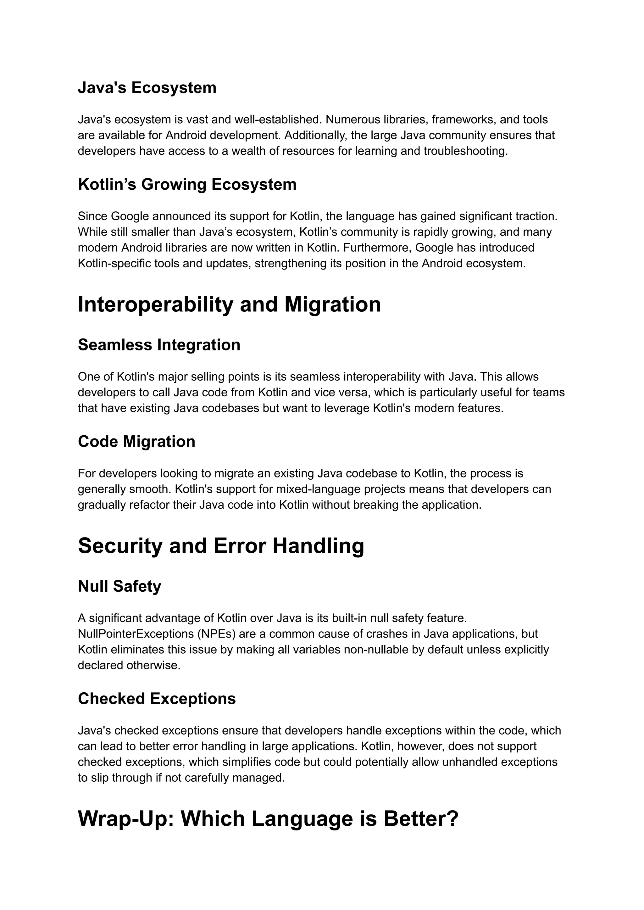 Java's Ecosystem Java's ecosystem is vast and well-established. Numerous libraries, frameworks, and tools are available for Android development. Additionally, the large Java community ensures that developers have access to a wealth of resources for learning and troubleshooting. Kotlin’s Growing Ecosystem Since Google announced its support for Kotlin, the language has gained significant traction. While still smaller than Java’s ecosystem, Kotlin’s community is rapidly growing, and many modern Android libraries are now written in Kotlin. Furthermore, Google has introduced Kotlin-specific tools and updates, strengthening its position in the Android ecosystem. Interoperability and Migration Seamless Integration One of Kotlin's major selling points is its seamless interoperability with Java. This allows developers to call Java code from Kotlin and vice versa, which is particularly useful for teams that have existing Java codebases but want to leverage Kotlin's modern features. Code Migration For developers looking to migrate an existing Java codebase to Kotlin, the process is generally smooth. Kotlin's support for mixed-language projects means that developers can gradually refactor their Java code into Kotlin without breaking the application. Security and Error Handling Null Safety A significant advantage of Kotlin over Java is its built-in null safety feature. NullPointerExceptions (NPEs) are a common cause of crashes in Java applications, but Kotlin eliminates this issue by making all variables non-nullable by default unless explicitly declared otherwise. Checked Exceptions Java's checked exceptions ensure that developers handle exceptions within the code, which can lead to better error handling in large applications. Kotlin, however, does not support checked exceptions, which simplifies code but could potentially allow unhandled exceptions to slip through if not carefully managed. Wrap-Up: Which Language is Better? 