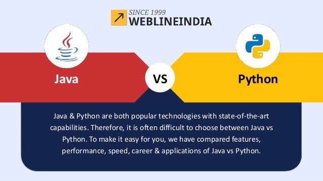 Java
VS Python
Java
Java & Python are both popular technologies with state-of-the-art
capabilities. Therefore, it is often difficult to choose between Java vs
Python. To make it easy for you, we have compared features,
performance, speed, career & applications of Java vs Python.
 