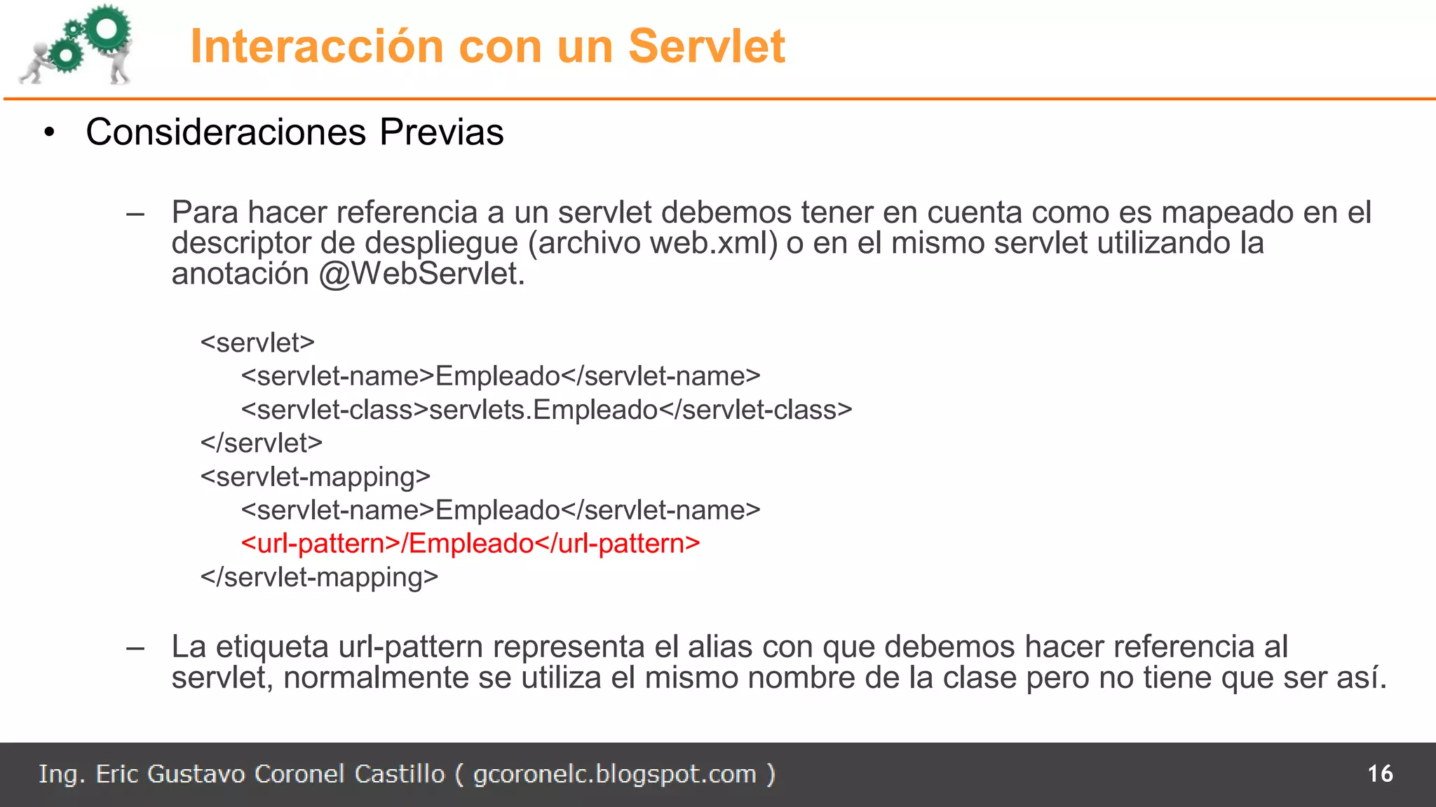 Interacción con un Servlet
• Consideraciones Previas
– Para hacer referencia a un servlet debemos tener en cuenta como es mapeado en el
descriptor de despliegue (archivo web.xml) o en el mismo servlet utilizando la
anotación @WebServlet.
<servlet>
<servlet-name>Empleado</servlet-name>
<servlet-class>servlets.Empleado</servlet-class>
</servlet>
<servlet-mapping>
<servlet-name>Empleado</servlet-name>
<url-pattern>/Empleado</url-pattern>
</servlet-mapping>
– La etiqueta url-pattern representa el alias con que debemos hacer referencia al
servlet, normalmente se utiliza el mismo nombre de la clase pero no tiene que ser así.
16
 