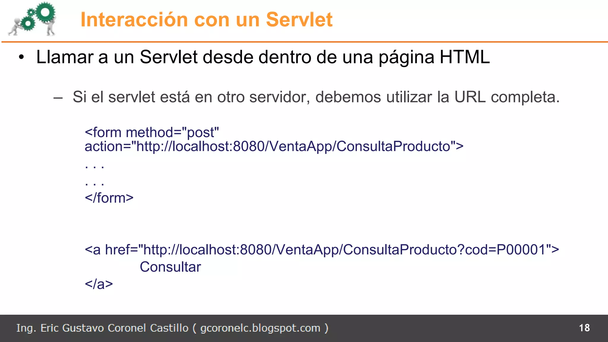 Interacción con un Servlet
• Llamar a un Servlet desde dentro de una página HTML
– Si el servlet está en otro servidor, debemos utilizar la URL completa.
<form method="post"
action="http://localhost:8080/VentaApp/ConsultaProducto">
. . .
. . .
</form>
<a href="http://localhost:8080/VentaApp/ConsultaProducto?cod=P00001">
Consultar
</a>
18
 