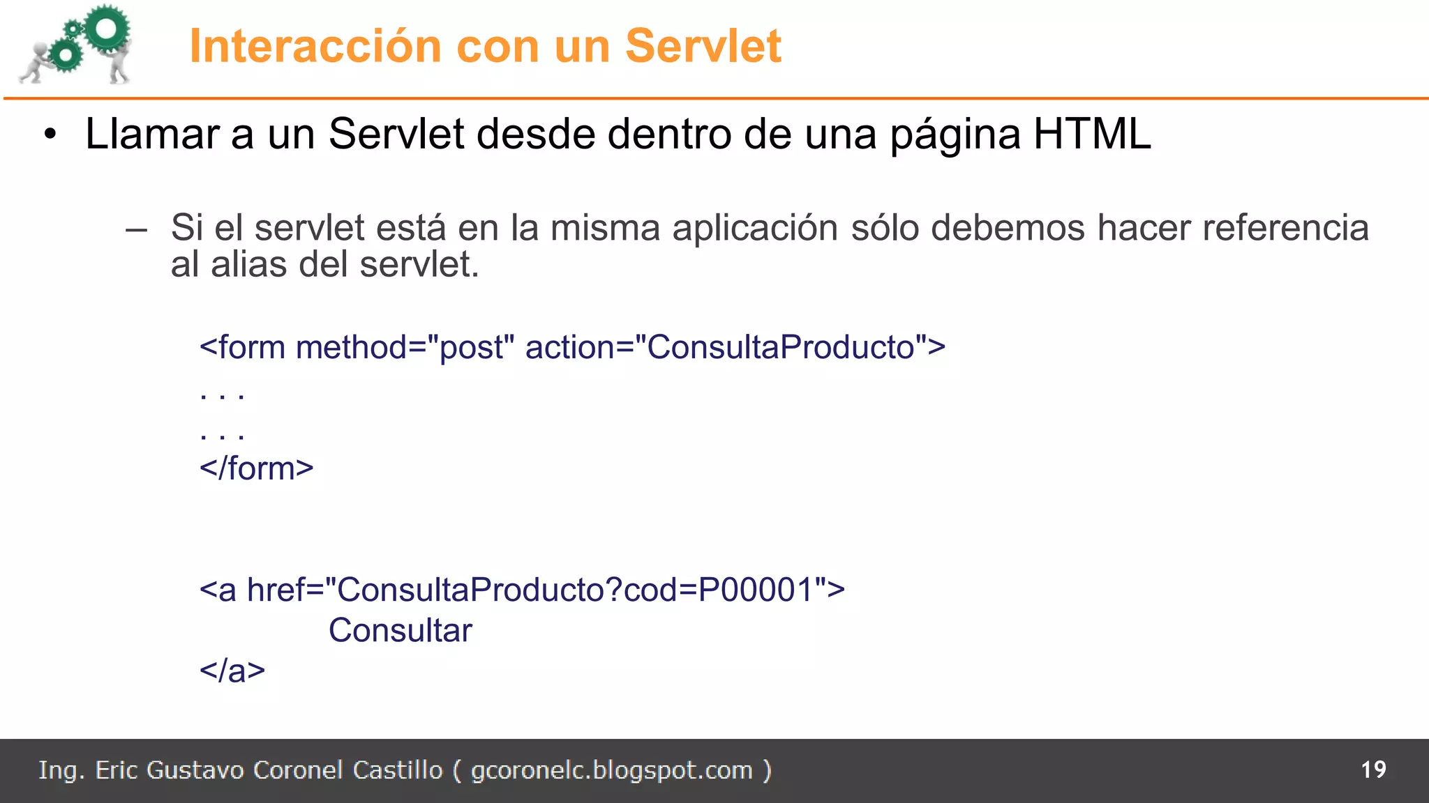 Interacción con un Servlet
• Llamar a un Servlet desde dentro de una página HTML
– Si el servlet está en la misma aplicación sólo debemos hacer referencia
al alias del servlet.
<form method="post" action="ConsultaProducto">
. . .
. . .
</form>
<a href="ConsultaProducto?cod=P00001">
Consultar
</a>
19
 