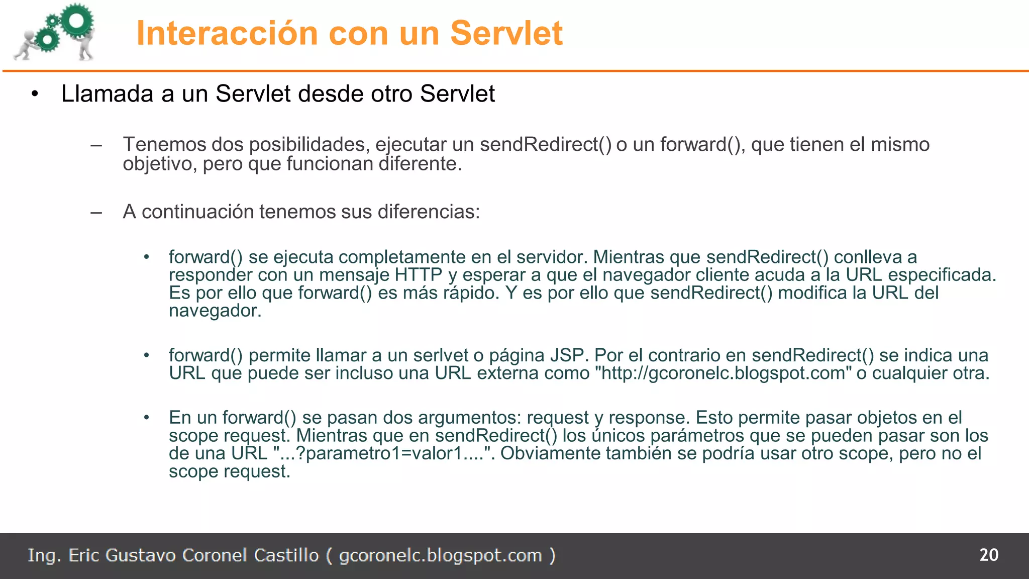 Interacción con un Servlet
• Llamada a un Servlet desde otro Servlet
– Tenemos dos posibilidades, ejecutar un sendRedirect() o un forward(), que tienen el mismo
objetivo, pero que funcionan diferente.
– A continuación tenemos sus diferencias:
• forward() se ejecuta completamente en el servidor. Mientras que sendRedirect() conlleva a
responder con un mensaje HTTP y esperar a que el navegador cliente acuda a la URL especificada.
Es por ello que forward() es más rápido. Y es por ello que sendRedirect() modifica la URL del
navegador.
• forward() permite llamar a un serlvet o página JSP. Por el contrario en sendRedirect() se indica una
URL que puede ser incluso una URL externa como "http://gcoronelc.blogspot.com" o cualquier otra.
• En un forward() se pasan dos argumentos: request y response. Esto permite pasar objetos en el
scope request. Mientras que en sendRedirect() los únicos parámetros que se pueden pasar son los
de una URL "...?parametro1=valor1....". Obviamente también se podría usar otro scope, pero no el
scope request.
20
 