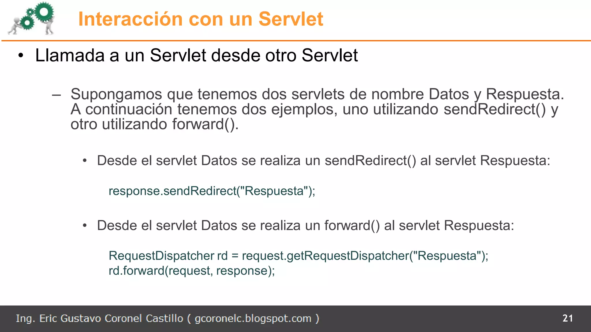 Interacción con un Servlet
• Llamada a un Servlet desde otro Servlet
– Supongamos que tenemos dos servlets de nombre Datos y Respuesta.
A continuación tenemos dos ejemplos, uno utilizando sendRedirect() y
otro utilizando forward().
• Desde el servlet Datos se realiza un sendRedirect() al servlet Respuesta:
response.sendRedirect("Respuesta");
• Desde el servlet Datos se realiza un forward() al servlet Respuesta:
RequestDispatcher rd = request.getRequestDispatcher("Respuesta");
rd.forward(request, response);
21
 