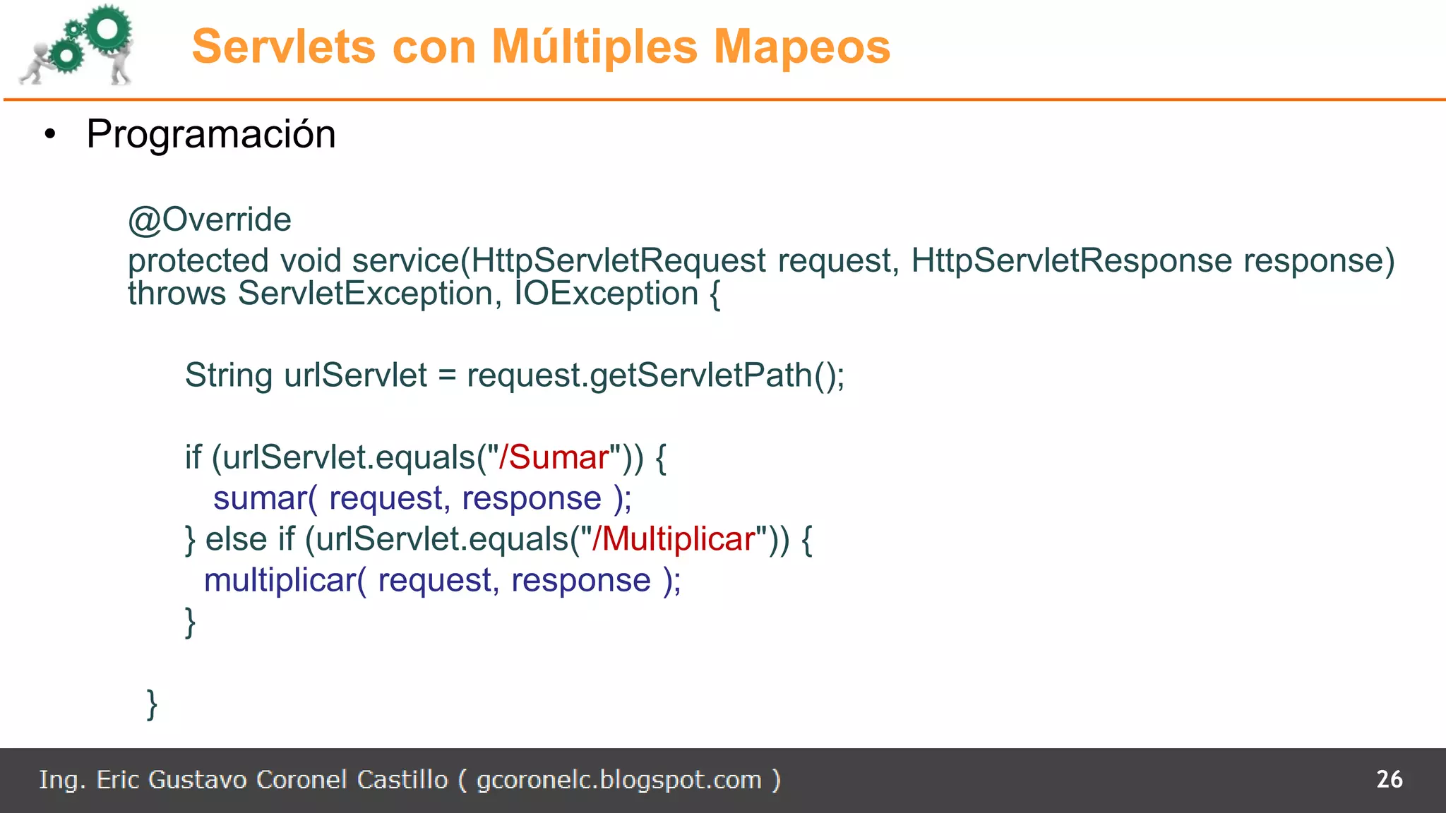 Servlets con Múltiples Mapeos
• Programación
@Override
protected void service(HttpServletRequest request, HttpServletResponse response)
throws ServletException, IOException {
String urlServlet = request.getServletPath();
if (urlServlet.equals("/Sumar")) {
sumar( request, response );
} else if (urlServlet.equals("/Multiplicar")) {
multiplicar( request, response );
}
}
26
 