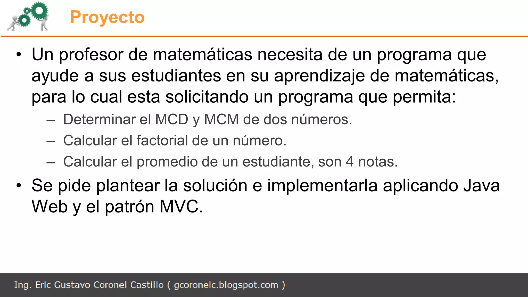 Proyecto
• Un profesor de matemáticas necesita de un programa que
ayude a sus estudiantes en su aprendizaje de matemáticas,
para lo cual esta solicitando un programa que permita:
– Determinar el MCD y MCM de dos números.
– Calcular el factorial de un número.
– Calcular el promedio de un estudiante, son 4 notas.
• Se pide plantear la solución e implementarla aplicando Java
Web y el patrón MVC.
 