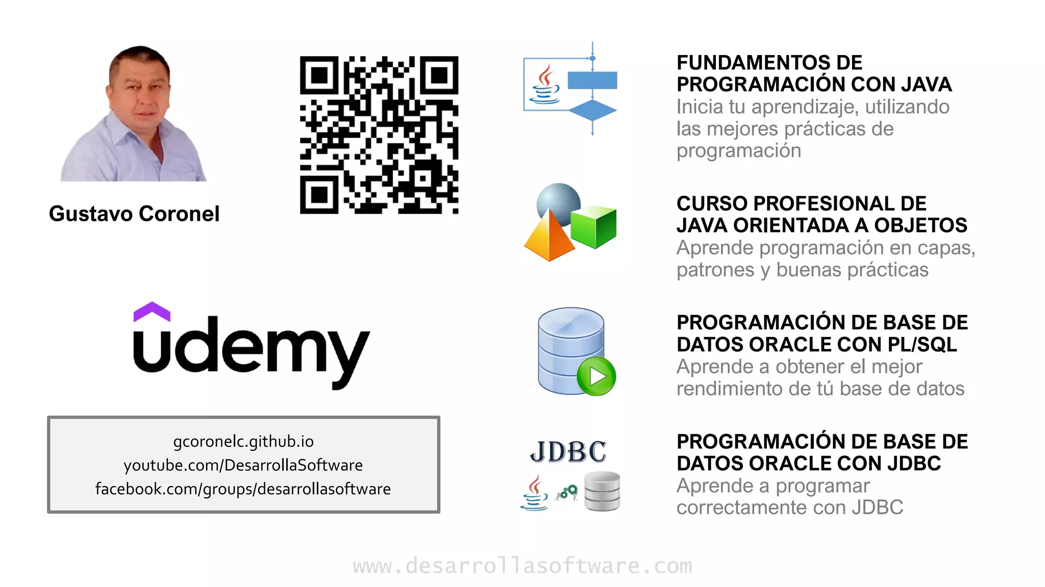 www.desarrollasoftware.com
FUNDAMENTOS DE
PROGRAMACIÓN CON JAVA
Inicia tu aprendizaje, utilizando
las mejores prácticas de
programación
CURSO PROFESIONAL DE
JAVA ORIENTADA A OBJETOS
Aprende programación en capas,
patrones y buenas prácticas
PROGRAMACIÓN DE BASE DE
DATOS ORACLE CON PL/SQL
Aprende a obtener el mejor
rendimiento de tú base de datos
PROGRAMACIÓN DE BASE DE
DATOS ORACLE CON JDBC
Aprende a programar
correctamente con JDBC
gcoronelc.github.io
youtube.com/DesarrollaSoftware
facebook.com/groups/desarrollasoftware
Gustavo Coronel
 