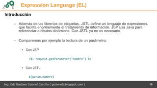 Expression Language (EL)
Introducción
– Además de las librerías de etiquetas, JSTL define un lenguaje de expresiones,
que facilita enormemente el tratamiento de información. JSP usa Java para
referenciar atributos dinámicos. Con JSTL ya no es necesario.
– Comparemos por ejemplo la lectura de un parámetro:
• Con JSP
<%= request.getParameter("nombre") %>
• Con JSTL
${param.nombre}
10
 