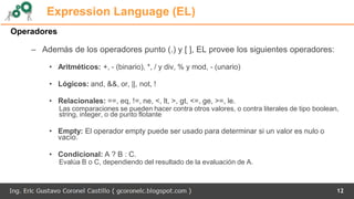 12
Expression Language (EL)
Operadores
– Además de los operadores punto (.) y [ ], EL provee los siguientes operadores:
• Aritméticos: +, - (binario), *, / y div, % y mod, - (unario)
• Lógicos: and, &&, or, ||, not, !
• Relacionales: ==, eq, !=, ne, <, lt, >, gt, <=, ge, >=, le.
Las comparaciones se pueden hacer contra otros valores, o contra literales de tipo boolean,
string, integer, o de punto flotante
• Empty: El operador empty puede ser usado para determinar si un valor es nulo o
vacío.
• Condicional: A ? B : C.
Evalúa B o C, dependiendo del resultado de la evaluación de A.
 