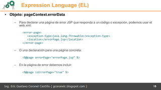 Expression Language (EL)
• Objeto: pageContext.errorData
– Para declarar una página de error JSP que responda a un código o excepción, podemos usar el
web.xml:
<error-page>
<exception-type>java.lang.Throwable</exception-type>
<location>/errorPage.jsp</location>
</error-page>
– O una declaración para una página concreta:
<%@page errorPage="errorPage.jsp" %>
– En la página de error debemos incluir:
<%@page isErrorPage="true" %>
18
 
