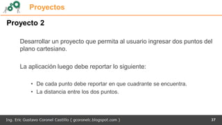 Proyectos
Proyecto 2
Desarrollar un proyecto que permita al usuario ingresar dos puntos del
plano cartesiano.
La aplicación luego debe reportar lo siguiente:
• De cada punto debe reportar en que cuadrante se encuentra.
• La distancia entre los dos puntos.
37
 